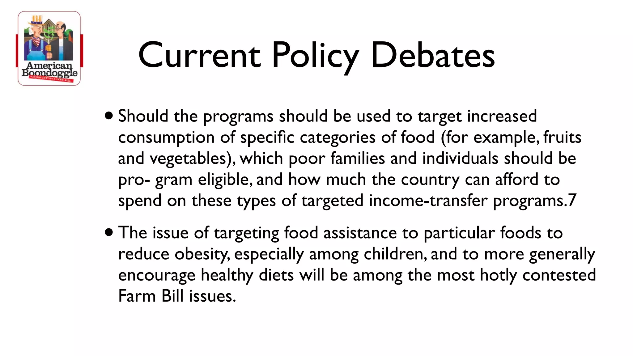 Current Policy Debates
• Should the programs should be used to target increased
    consumption of speciﬁc categories of food (for example, fruits
    and vegetables), which poor families and individuals should be
    pro- gram eligible, and how much the country can afford to
    spend on these types of targeted income-transfer programs.7
•   The issue of targeting food assistance to particular foods to
    reduce obesity, especially among children, and to more generally
    encourage healthy diets will be among the most hotly contested
    Farm Bill issues.
 