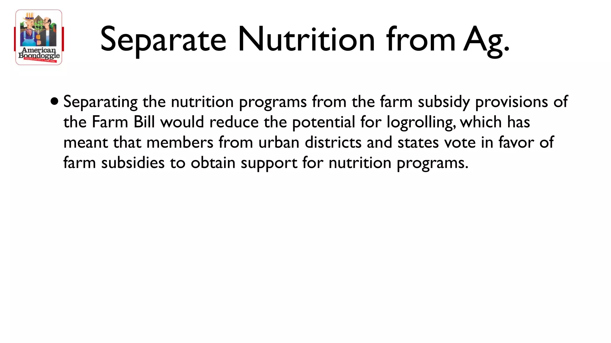 Separate Nutrition from Ag.
• Separating the nutrition programs from the farm subsidy provisions of
 the Farm Bill would reduce the potential for logrolling, which has
 meant that members from urban districts and states vote in favor of
 farm subsidies to obtain support for nutrition programs.
 