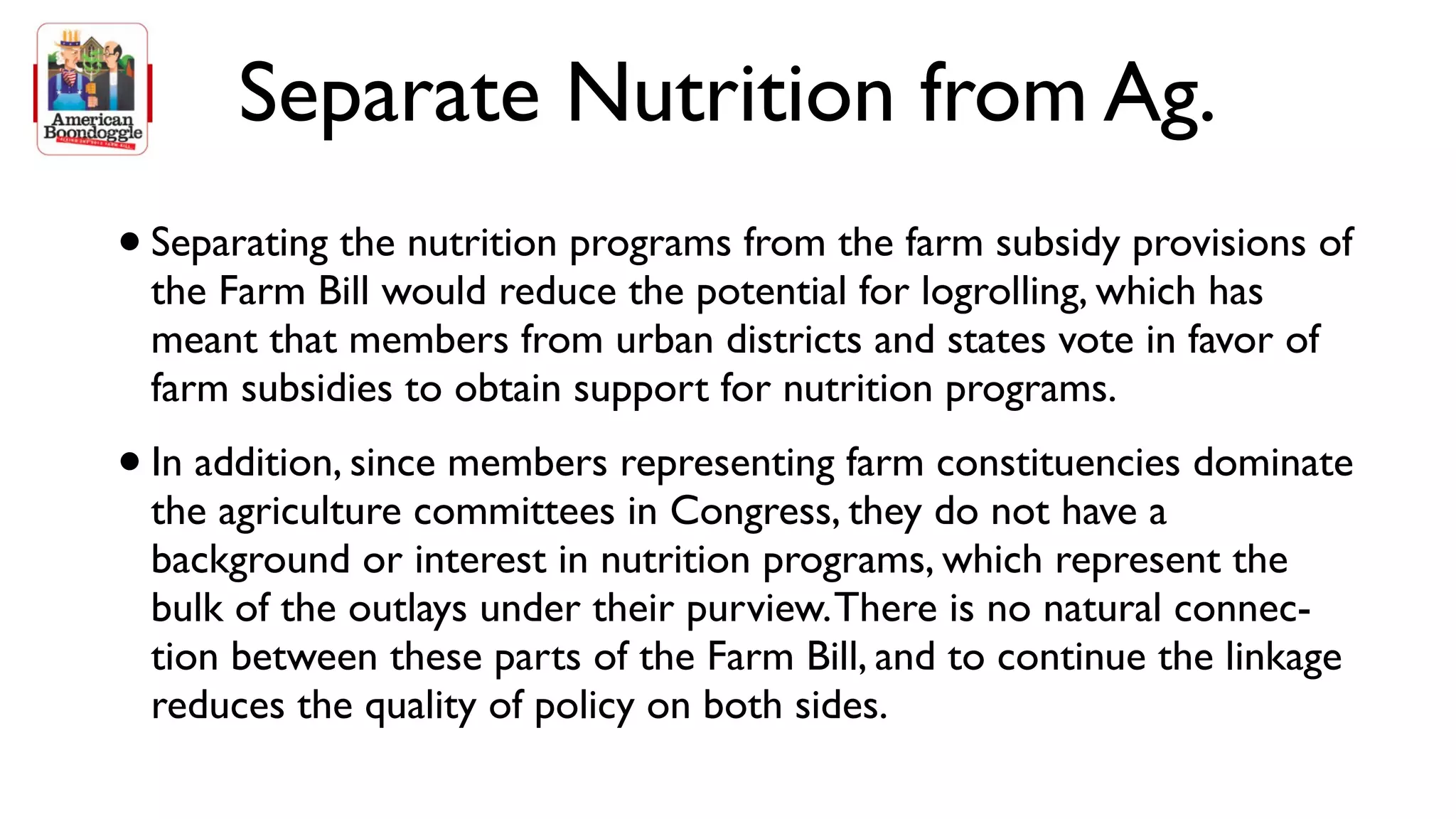 Separate Nutrition from Ag.
• Separating the nutrition programs from the farm subsidy provisions of
    the Farm Bill would reduce the potential for logrolling, which has
    meant that members from urban districts and states vote in favor of
    farm subsidies to obtain support for nutrition programs.
•   In addition, since members representing farm constituencies dominate
    the agriculture committees in Congress, they do not have a
    background or interest in nutrition programs, which represent the
    bulk of the outlays under their purview. There is no natural connec-
    tion between these parts of the Farm Bill, and to continue the linkage
    reduces the quality of policy on both sides.
 