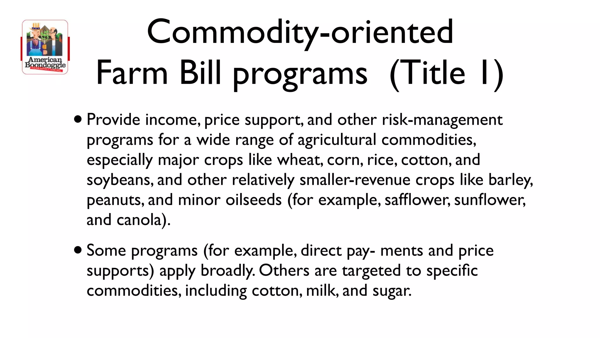 Commodity-oriented
     Farm Bill programs (Title 1)
•   Provide income, price support, and other risk-management
    programs for a wide range of agricultural commodities,
    especially major crops like wheat, corn, rice, cotton, and
    soybeans, and other relatively smaller-revenue crops like barley,
    peanuts, and minor oilseeds (for example, safﬂower, sunﬂower,
    and canola).
• Some programs (for example, direct pay- ments and price
    supports) apply broadly. Others are targeted to speciﬁc
    commodities, including cotton, milk, and sugar.
 