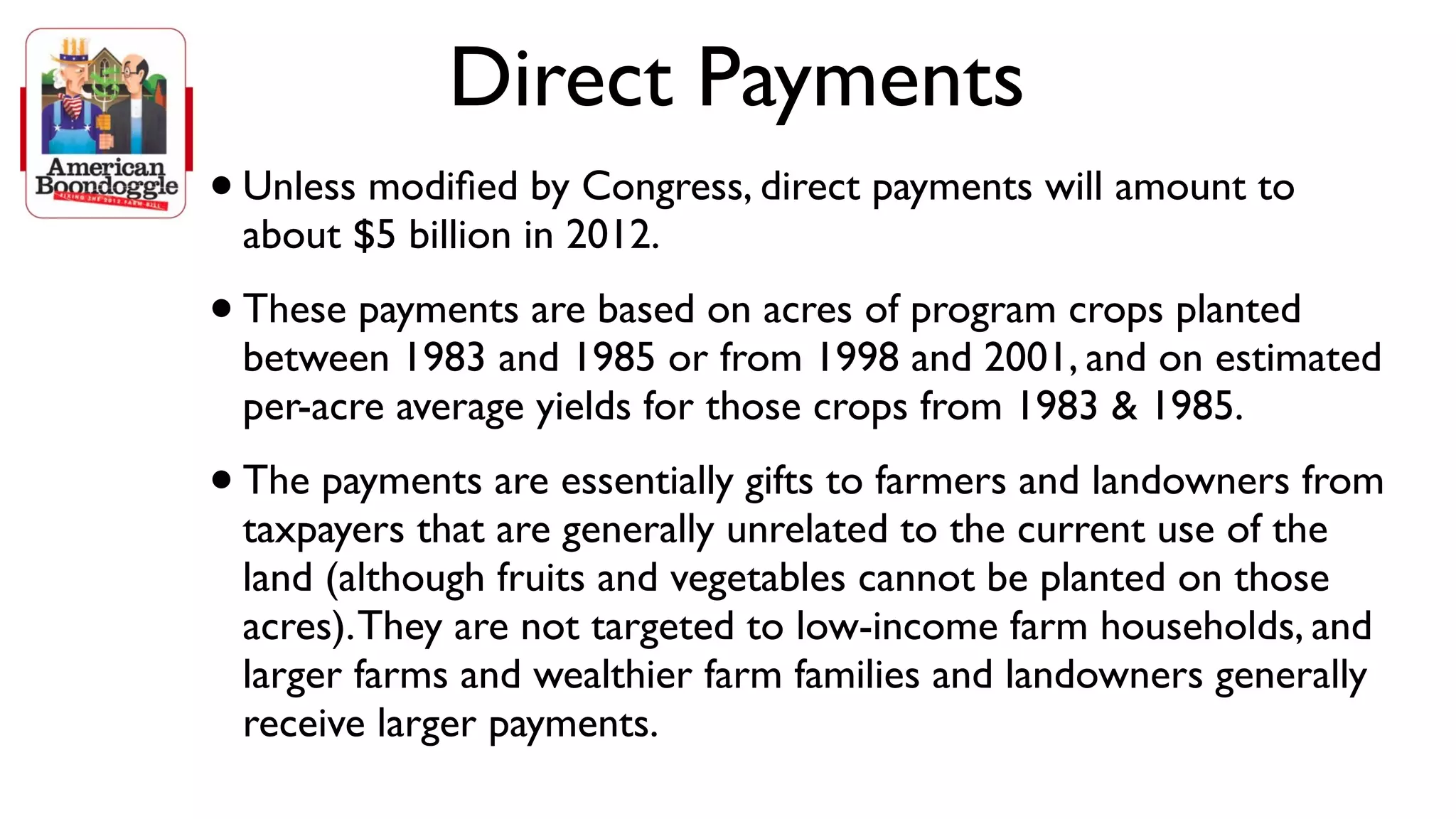 Direct Payments
•   Unless modiﬁed by Congress, direct payments will amount to
    about $5 billion in 2012.
• These payments are based on acres of program crops planted
    between 1983 and 1985 or from 1998 and 2001, and on estimated
    per-acre average yields for those crops from 1983 & 1985.
•   The payments are essentially gifts to farmers and landowners from
    taxpayers that are generally unrelated to the current use of the
    land (although fruits and vegetables cannot be planted on those
    acres). They are not targeted to low-income farm households, and
    larger farms and wealthier farm families and landowners generally
    receive larger payments.
 