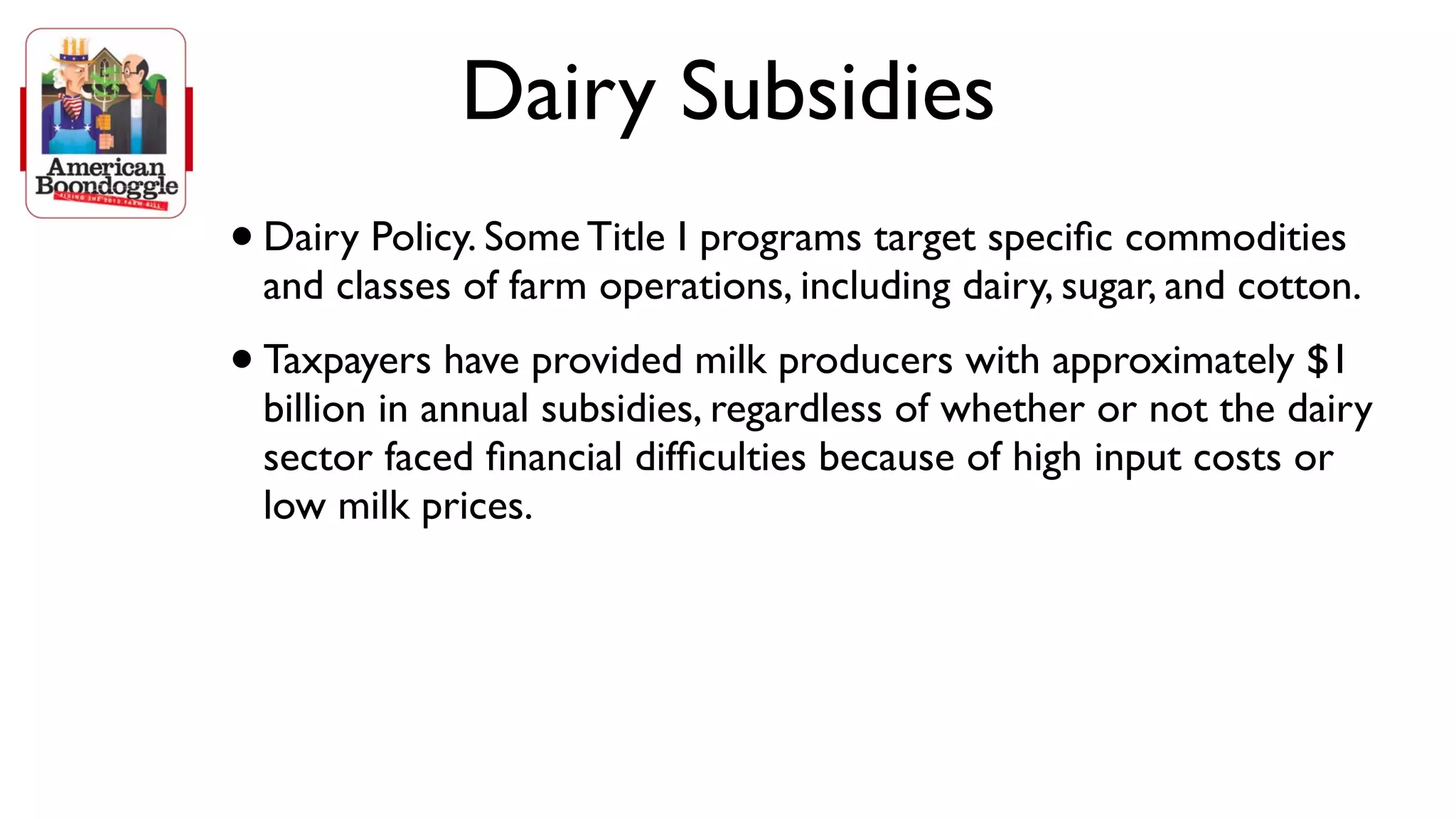 Dairy Subsidies
• Dairy Policy. Some Title I programs target speciﬁc commodities
 and classes of farm operations, including dairy, sugar, and cotton.
• Taxpayers have provided milk producers with approximately $1
 billion in annual subsidies, regardless of whether or not the dairy
 sector faced ﬁnancial difﬁculties because of high input costs or
 low milk prices.
 