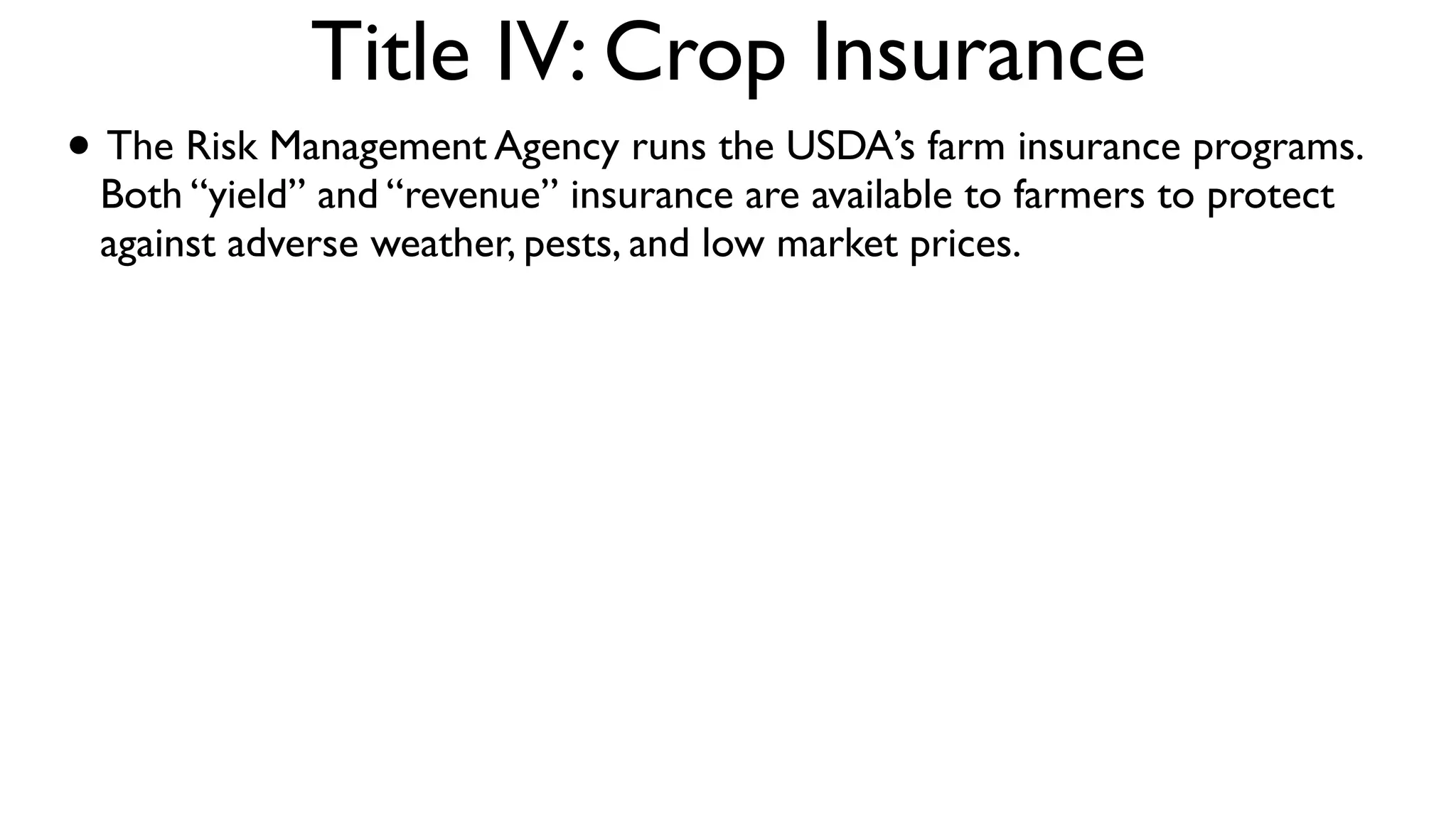 Title IV: Crop Insurance
• The Risk Management Agency runs the USDA’s farm insurance programs.
 Both “yield” and “revenue” insurance are available to farmers to protect
 against adverse weather, pests, and low market prices.
 