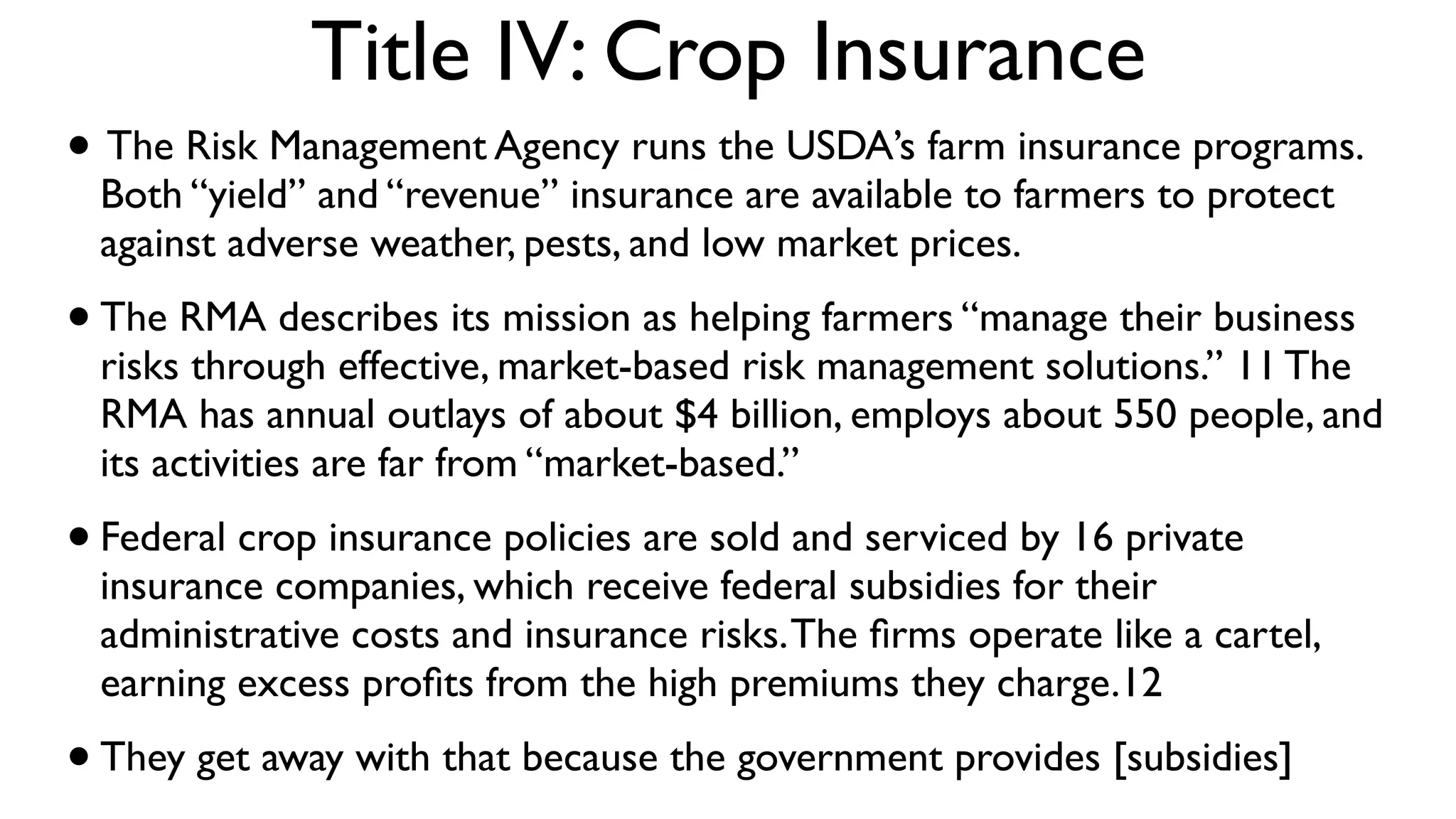 Title IV: Crop Insurance
• The Risk Management Agency runs the USDA’s farm insurance programs.
 Both “yield” and “revenue” insurance are available to farmers to protect
 against adverse weather, pests, and low market prices.
• The RMA describes its mission as helping farmers “manage their business
 risks through effective, market-based risk management solutions.” 11 The
 RMA has annual outlays of about $4 billion, employs about 550 people, and
 its activities are far from “market-based.”
• Federal crop insurance policies are sold and serviced by 16 private
 insurance companies, which receive federal subsidies for their
 administrative costs and insurance risks. The ﬁrms operate like a cartel,
 earning excess proﬁts from the high premiums they charge.12 
• They get away with that because the government provides [subsidies]
 