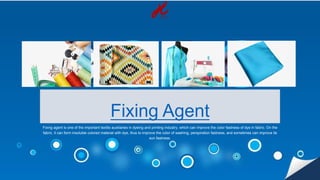 Fixing Agent
Fixing agent is one of the important textile auxiliaries in dyeing and printing industry, which can improve the color fastness of dye in fabric. On the
fabric, it can form insoluble colored material with dye, thus to improve the color of washing, perspiration fastness, and sometimes can improve its
sun fastness.
 