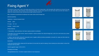 Fixing Agent Y
This product is mainly used in direct, acid soluble dyes printing or all kinds of dyeing fabric, with fixing agent after treatment can improve the soap
wash, wash, sweat stain, water immersion, friction fastness properties, but also can be used for silk, wool cotton fabric and other fiber fixation. In
addition fair use get worked up lake manufacturing and paper dyeing of smooth, etc.
[Main composition] Dicyandiamide formaldehyde resin water-soluble initial shrinkage body.
[General properties]
Appearance: colorless transparent liquid
Iconicity: cation
P H value: 3.5 ~ 5.5
Solubility: soluble in water
[Product features]
1. Dissolvability: easily dissolving in cold water, aqueous solution for clarification.
2. Mix ability: Can mix use with nonionic, cationic surfactant or cationic synthetic resin initial shrinkage body, could not mix with anionic dye, surface
active agent combination.
3. Stability: meet hard water, strong acid, strong alkali, tannin, rongalite, sulfate can produce precipitation, encounter iron, copper and other metal ions
have influence on the color fastness dyeing.
[Application]
in solid color processing before, please send the dyed fabric full rinse (when the need for soaping), remove residual dye, salt and alkali, to ensure that
subsequent solid color effect.
General suggested usage: 0.5-4% (O.W.F).
[Packaging and storage]
125 kg/polyethylene drum, 12 months in sealed container at room temperature.
 