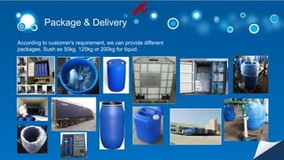 Package & Delivery
According to customer's requirement, we can provide different
packages. Sush as 50kg, 125kg or 200kg for liquid.
 