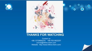 THANKS FOR WATCHING
Contact us
+86-13729660270 +86-763-5822257
connie@htfine-chem.com
Website: http://www.htfine-chem.com/
 