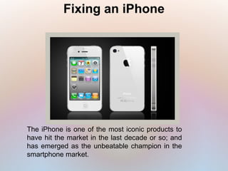 Fixing an iPhone
The iPhone is one of the most iconic products to
have hit the market in the last decade or so; and
has emerged as the unbeatable champion in the
smartphone market.
 