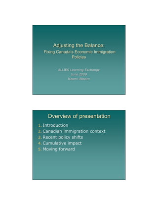 Adjusting the Balance:
  Fixing Canada’s Economic Immigration
                Policies


          ALLIES Learning Exchange
                 June 2009
                Naomi Alboim




    Overview of presentation
1. Introduction
2. Canadian immigration context
3. Recent policy shifts
4. Cumulative impact
5. Moving forward




                                         2




                                             1
 