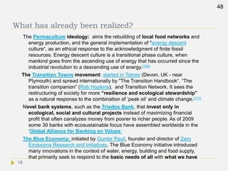 What has already been realized?
The Permaculture ideology: aims the rebuilding of local food networks and
energy production, and the general implementation of "energy descent
culture“, as an ethical response to the acknowledgment of finite fossil
resources. Energy descent culture is a transitional phase culture, when
mankind goes from the ascending use of energy that has occurred since the
industrial revolution to a descending use of energy.[169]
The Transition Towns movement: started in Totnes (Devon, UK - near
Plymouth) and spread internationally by "The Transition Handbook“, “The
transition companion” (Rob Hopkins), and Transition Network. It sees the
restructuring of society for more “resilience and ecological stewardship”
as a natural response to the combination of ‘peak oil’ and climate change.[171]
Novel bank systems, such as the Triodos Bank, that invest only in
ecological, social and cultural projects instead of maximizing financial
profit that often canalyzes money from poorer to richer people. As of 2009
some 30 banks with ecosustainable focus have assembled worldwide in the
‘Global Alliance for Banking on Values’
The Blue Economy: initiated by Gunter Pauli, founder and director of Zero
Emissions Research and Initiatives. The Blue Economy initiative introduced
many innovations in the context of water, energy, building and food supply,
that primarily seek to respond to the basic needs of all with what we have
48
18
 