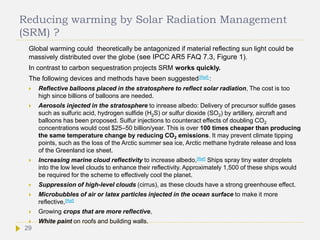 Reducing warming by Solar Radiation Management
(SRM) ?
Global warming could theoretically be antagonized if material reflecting sun light could be
massively distributed over the globe (see IPCC AR5 FAQ 7.3, Figure 1).
In contrast to carbon sequestration projects SRM works quickly.
The following devices and methods have been suggested[Ref] :
 Reflective balloons placed in the stratosphere to reflect solar radiation, The cost is too
high since billions of balloons are needed.
 Aerosols injected in the stratosphere to inrease albedo: Delivery of precursor sulfide gases
such as sulfuric acid, hydrogen sulfide (H2S) or sulfur dioxide (SO2) by artillery, aircraft and
balloons has been proposed. Sulfur injections to counteract effects of doubling CO2
concentrations would cost $25–50 billion/year. This is over 100 times cheaper than producing
the same temperature change by reducing CO2 emissions. It may prevent climate tipping
points, such as the loss of the Arctic summer sea ice, Arctic methane hydrate release and loss
of the Greenland ice sheet.
 Increasing marine cloud reflectivity to increase albedo,[Ref] Ships spray tiny water droplets
into the low level clouds to enhance their reflectivity. Approximately 1,500 of these ships would
be required for the scheme to effectively cool the planet.
 Suppression of high-level clouds (cirrus), as these clouds have a strong greenhouse effect.
 Microbubbles of air or latex particles injected in the ocean surface to make it more
reflective,[Ref]
 Growing crops that are more reflective,
 White paint on roofs and building walls.
29
 
