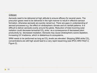 Criticism
Aerosols need to be delivered at high altitude to ensure efficacy for several years. The
precursor gases need to be delivered in the right manner to result in effective aerosol
formation, otherwise aerosols are quickly rained out. There are gaps in understanding of
aerosol processes e.g. the effect on stratospheric climate and on rainfall patterns. It is
difficult to deliver aerosols evenly around the globe. Reduction of total incoming solar
radiation could decrease terrestrial CO2 sinks as a consequence of decreased plant
productivity by decreased insolation. Aerosols may cause stratospheric ozone depletion,
increasing UV irradiance, which is deleterious to ecosystems..
SRM needs to be performed as long as CO2 levels are elevated. Stopping SRM while CO2
concentrations are still high would lead to a very rapid rewarming (see IPCC AR5 FAQ7.3,
Figure 2),
30
 