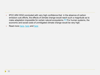  IPCC AR4 WG2 concluded with very high confidence that in the absence of carbon
emission cuts efforts, the effects of climate change would reach such a magnitude as to
make adaptation impossible for certain natural ecosystems.[Ref] For human systems, the
economic and social costs of unmitigated climate change would be very high.
 Read more here, here and here
32
 