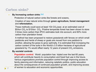 Carbon sinks?
 By Increasing carbon sinks.[Ref]
• Protection of natural carbon sinks like forests and oceans,
• Creation of new natural sinks through green agriculture, forest management
and reforestation,
These methods could save at least 1Gt CO2/year, at an estimated cost of
$5/ton CO2 to $15/ton CO2. Pristine temperate forest has been shown to store
3 times more carbon than IPCC estimates took into account, and 60% more
carbon than plantation forest
• A method has been proposed to restore grasslands with fences on which small
paddocks and herds of sheep or goats are moved from one paddock to
another, allowing the grass to grow optimally. It is estimated that increasing the
carbon content of the soils in the World’s 3.5 billion hectares of agricultural
grassland by 1% would offset nearly 12 years of present CO2 emissions.
 By societal controls
• Population control: World population has tripled over the last 60 years,
which will contribute heavily to consumption and fossil fuel use in the future.
Various organizations promote population control through improving access to
family planning and information, reducing natalistic politics, public education
about the consequences of continued population growth, and improving access
of women to education and economic opportunities.7
 