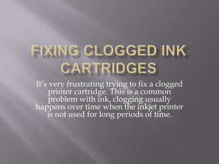 Fixing Clogged Ink Cartridges It’s very frustrating trying to fix a clogged printer cartridge. This is a common problem with ink, clogging usually happens over time when the inkjet printer is not used for long periods of time.  
