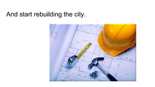 And start rebuilding the city. 
 