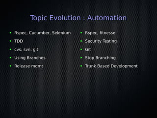 Topic Evolution : AutomationTopic Evolution : Automation
● Rspec, Cucumber, SeleniumRspec, Cucumber, Selenium
● TDDTDD
● cvs, svn, gitcvs, svn, git
● Using BranchesUsing Branches
● Release mgmtRelease mgmt
● Rspec, ftnesseRspec, ftnesse
● Security TestingSecurity Testing
● GitGit
● Stop BranchingStop Branching
● Trunk Based DevelopmentTrunk Based Development
 