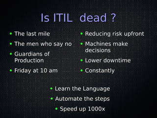 Is ITIL dead ?Is ITIL dead ?
● The last mileThe last mile
● The men who say noThe men who say no
● Guardians ofGuardians of
ProductionProduction
● Friday at 10 amFriday at 10 am
● Reducing risk upfrontReducing risk upfront
● Machines makeMachines make
decisionsdecisions
● Lower downtimeLower downtime
● ConstantlyConstantly
● Learn the LanguageLearn the Language
● Automate the stepsAutomate the steps
● Speed up 1000xSpeed up 1000x
 