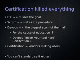 Certifcation killed everythingCertifcation killed everything
● ITIL => misses the goalITIL => misses the goal
● Scrum => makes it a procedureScrum => makes it a procedure
● Devops => the biggest scam of them allDevops => the biggest scam of them all
•
For the cause of education ?For the cause of education ?
•
Devops “insert your tool here”Devops “insert your tool here”
Certifcation ?Certifcation ?
● Certifcation = Vendors milking usersCertifcation = Vendors milking users
● You can’t standardise it either !!You can’t standardise it either !!
 
