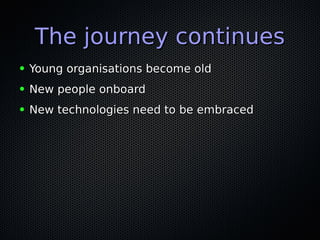 The journey continuesThe journey continues
● Young organisations become oldYoung organisations become old
● New people onboardNew people onboard
● New technologies need to be embracedNew technologies need to be embraced
 