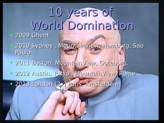 10 years of10 years of
World DominationWorld Domination
● 2009 Ghent2009 Ghent
● 2010 Sydney , MountainView, Hamburg, Sao2010 Sydney , MountainView, Hamburg, Sao
PauloPaulo
● 2011 Boston, MountainView, Goteborg,2011 Boston, MountainView, Goteborg,
● 2012 Austin, Tokyo , MountainView, Rome2012 Austin, Tokyo , MountainView, Rome
● 2013 London (2x) Paris, Amsterdam2013 London (2x) Paris, Amsterdam
 