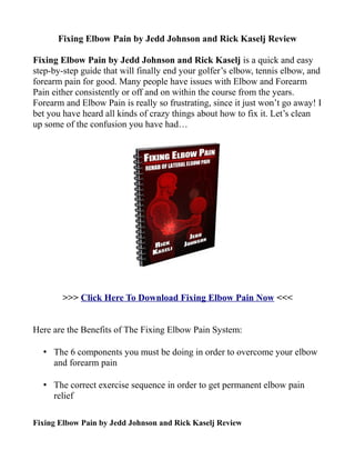 Fixing Elbow Pain by Jedd Johnson and Rick Kaselj Review

Fixing Elbow Pain by Jedd Johnson and Rick Kaselj is a quick and easy
step-by-step guide that will finally end your golfer’s elbow, tennis elbow, and
forearm pain for good. Many people have issues with Elbow and Forearm
Pain either consistently or off and on within the course from the years.
Forearm and Elbow Pain is really so frustrating, since it just won’t go away! I
bet you have heard all kinds of crazy things about how to fix it. Let’s clean
up some of the confusion you have had…




        >>> Click Here To Download Fixing Elbow Pain Now <<<


Here are the Benefits of The Fixing Elbow Pain System:

  • The 6 components you must be doing in order to overcome your elbow
    and forearm pain

  • The correct exercise sequence in order to get permanent elbow pain
    relief

Fixing Elbow Pain by Jedd Johnson and Rick Kaselj Review
 