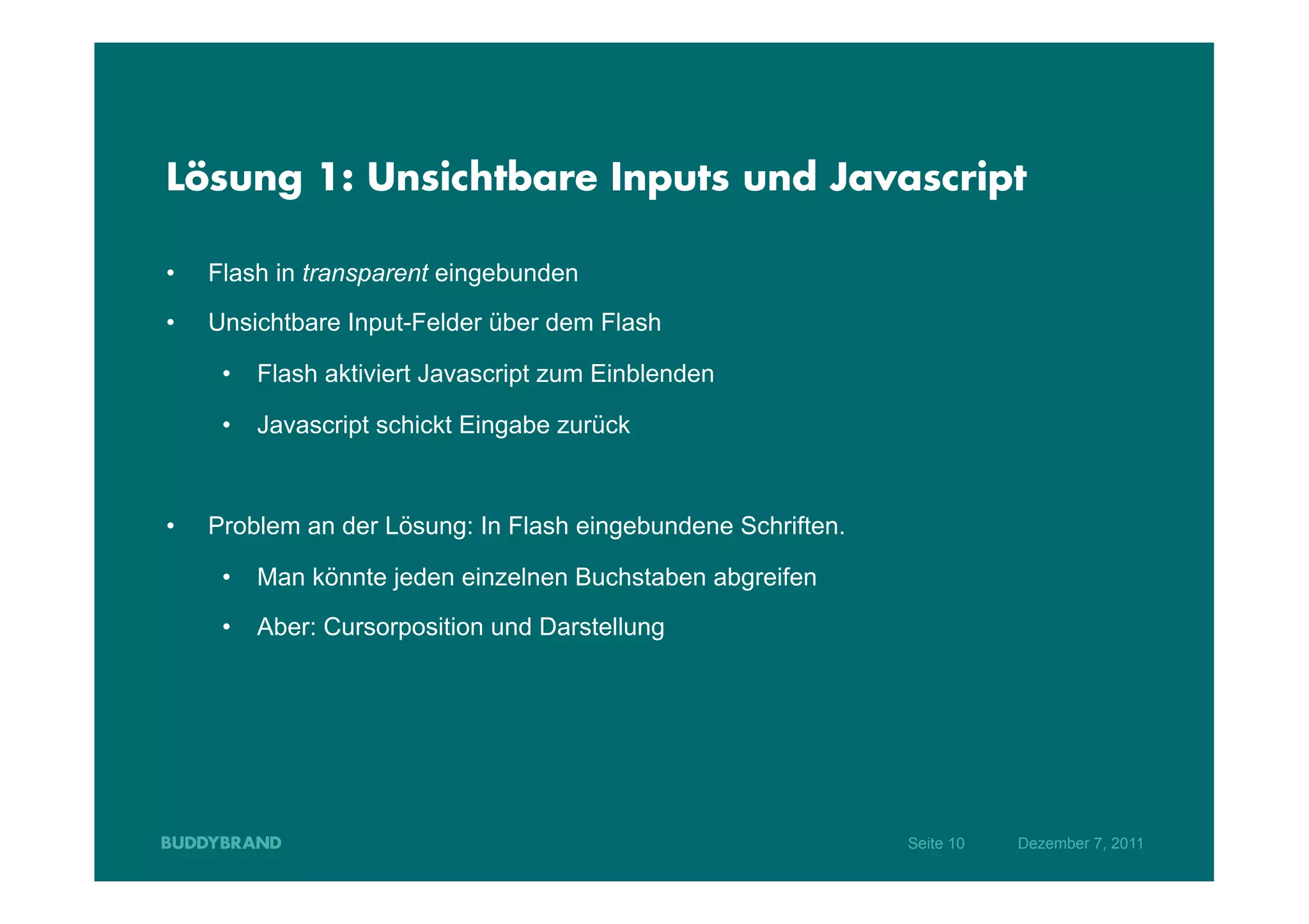 Lösung 1: Unsichtbare Inputs und Javascript

•    Flash in transparent eingebunden
•    Unsichtbare Input-Felder über dem Flash

      •  Flash aktiviert Javascript zum Einblenden

      •  Javascript schickt Eingabe zurück



•    Problem an der Lösung: In Flash eingebundene Schriften.

      •  Man könnte jeden einzelnen Buchstaben abgreifen

      •  Aber: Cursorposition und Darstellung




                                                               Seite 10   Dezember 7, 2011
 