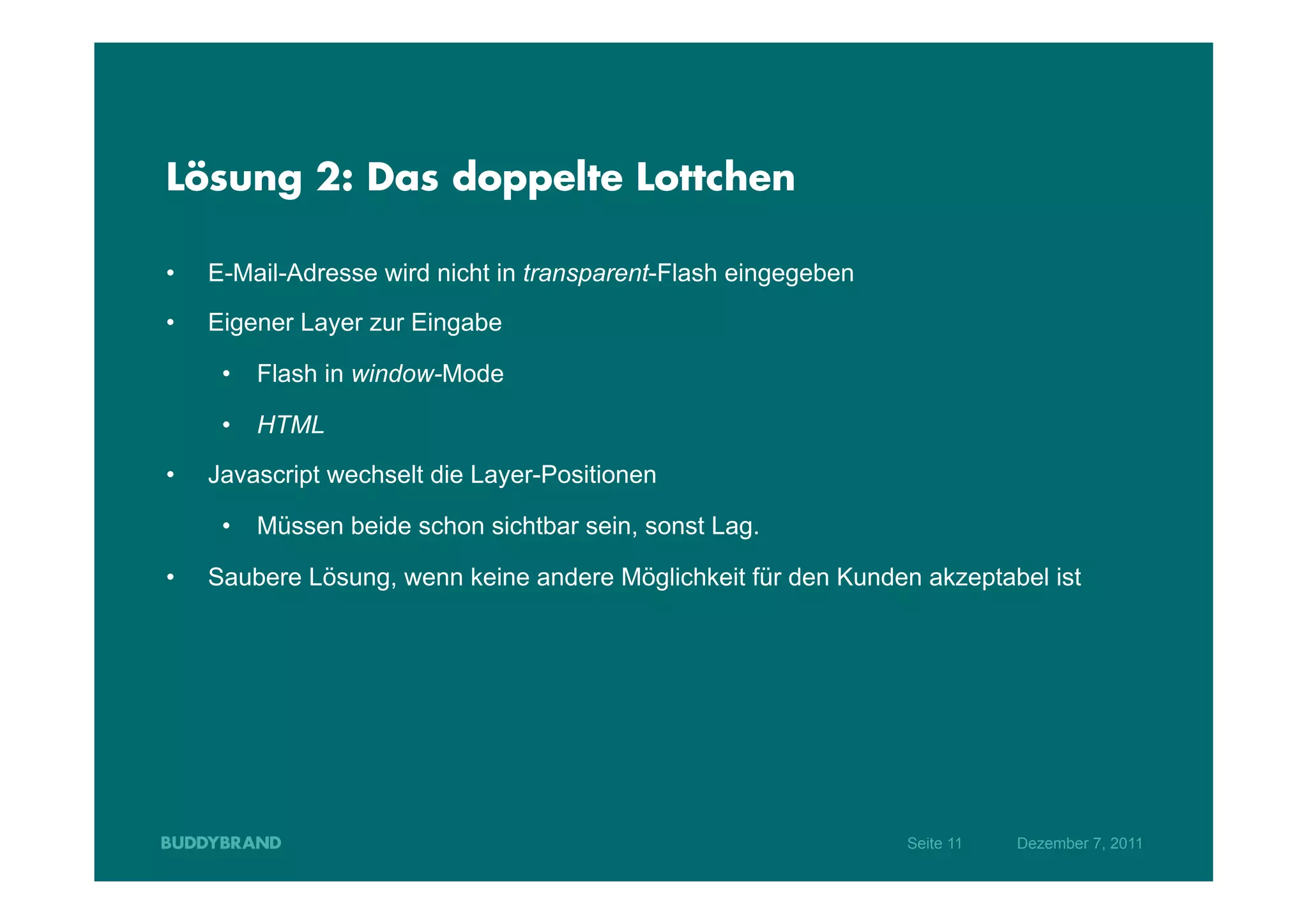 Lösung 2: Das doppelte Lottchen

•    E-Mail-Adresse wird nicht in transparent-Flash eingegeben
•    Eigener Layer zur Eingabe

      •  Flash in window-Mode

      •  HTML

•    Javascript wechselt die Layer-Positionen

      •  Müssen beide schon sichtbar sein, sonst Lag.

•    Saubere Lösung, wenn keine andere Möglichkeit für den Kunden akzeptabel ist




                                                                 Seite 11   Dezember 7, 2011
 