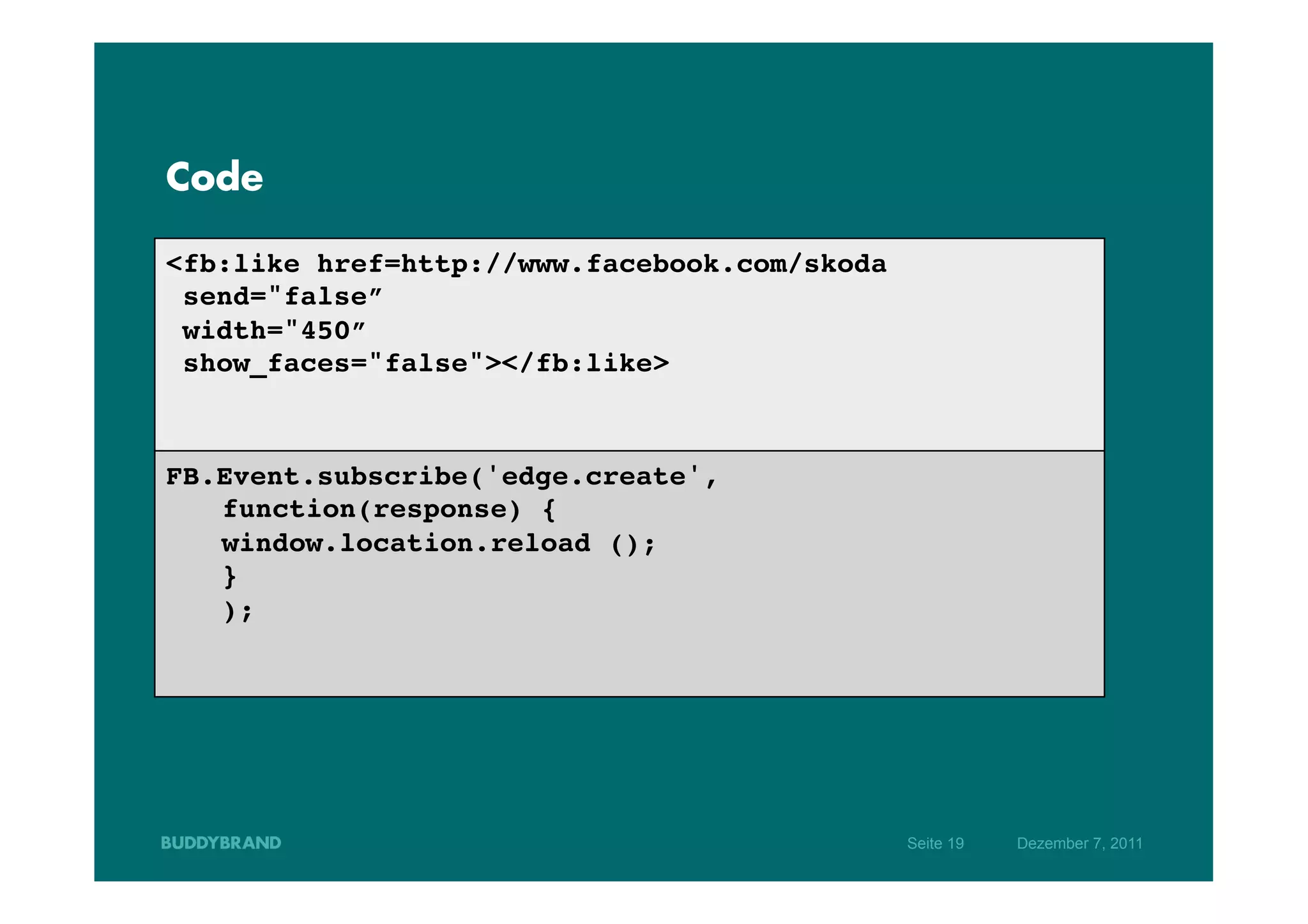 Code

<fb:like href=http://www.facebook.com/skoda!
  send="false”!
  width="450”!
  show_faces="false"></fb:like>!
!
!
FB.Event.subscribe('edge.create',
                                ! !!
  !function(response) { !!
  !window.location.reload ();   !!
  !} !!
  !); !!
!
!




                                               Seite 19   Dezember 7, 2011
 
