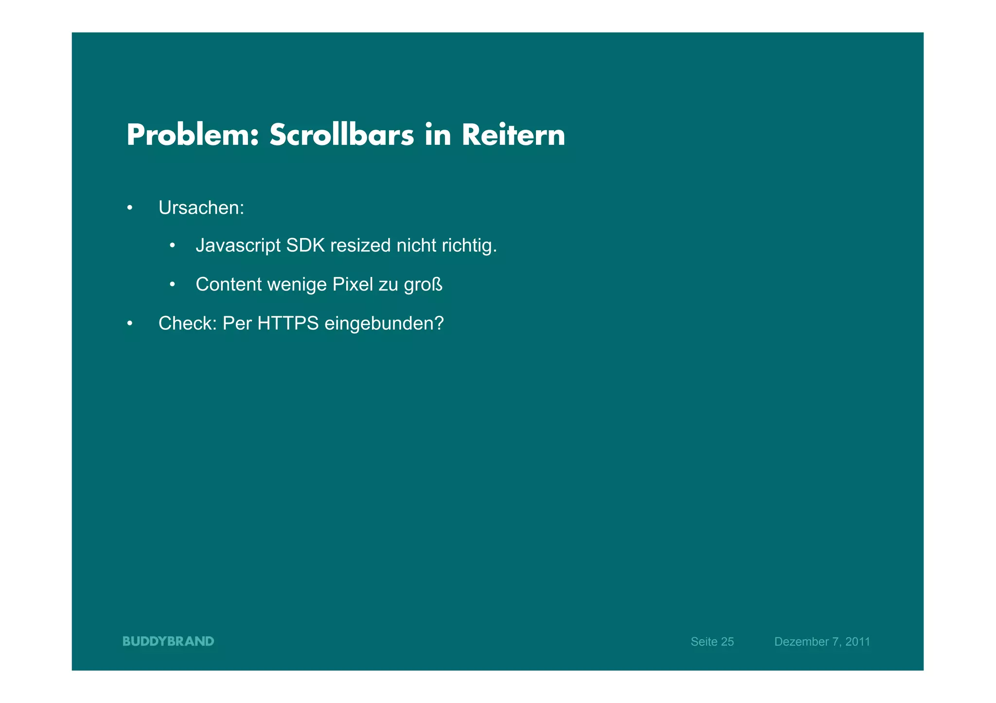 Problem: Scrollbars in Reitern

•    Ursachen:
      •  Javascript SDK resized nicht richtig.

      •  Content wenige Pixel zu groß

•    Check: Per HTTPS eingebunden?




                                                 Seite 25   Dezember 7, 2011
 