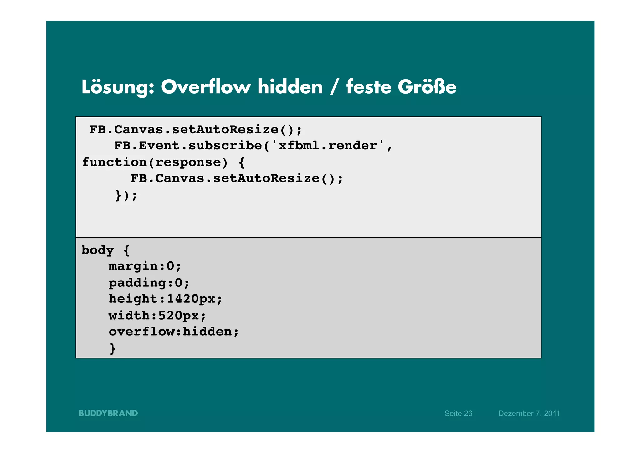 Lösung: Overflow hidden / feste Größe

  FB.Canvas.setAutoResize();!
     FB.Event.subscribe('xfbml.render',
function(response) {!
       FB.Canvas.setAutoResize();!
     });!
!
!
body {!
  !margin:0;!
  !padding:0; !
  !height:1420px;!
  !width:520px;!
  !overflow:hidden;!
  !}!



                                          Seite 26   Dezember 7, 2011
 