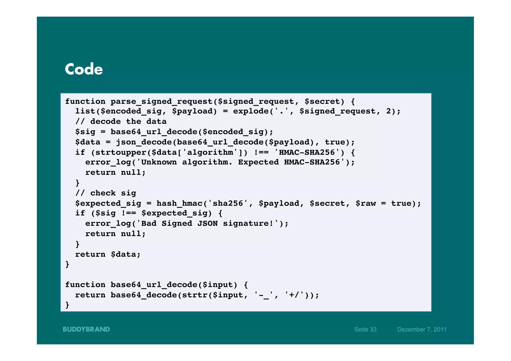 Code

function parse_signed_request($signed_request, $secret) {!
   list($encoded_sig, $payload) = explode('.', $signed_request, 2); !
   // decode the data!
   $sig = base64_url_decode($encoded_sig);!
   $data = json_decode(base64_url_decode($payload), true);!
   if (strtoupper($data['algorithm']) !== 'HMAC-SHA256') {!
      error_log('Unknown algorithm. Expected HMAC-SHA256');!
      return null;!
   }!
   // check sig!
   $expected_sig = hash_hmac('sha256', $payload, $secret, $raw = true);!
   if ($sig !== $expected_sig) {!
      error_log('Bad Signed JSON signature!');!
      return null;!
   }!
   return $data;!
}!
!
function base64_url_decode($input) {!
   return base64_decode(strtr($input, '-_', '+/'));!
}!

                                                         Seite 33   Dezember 7, 2011
 