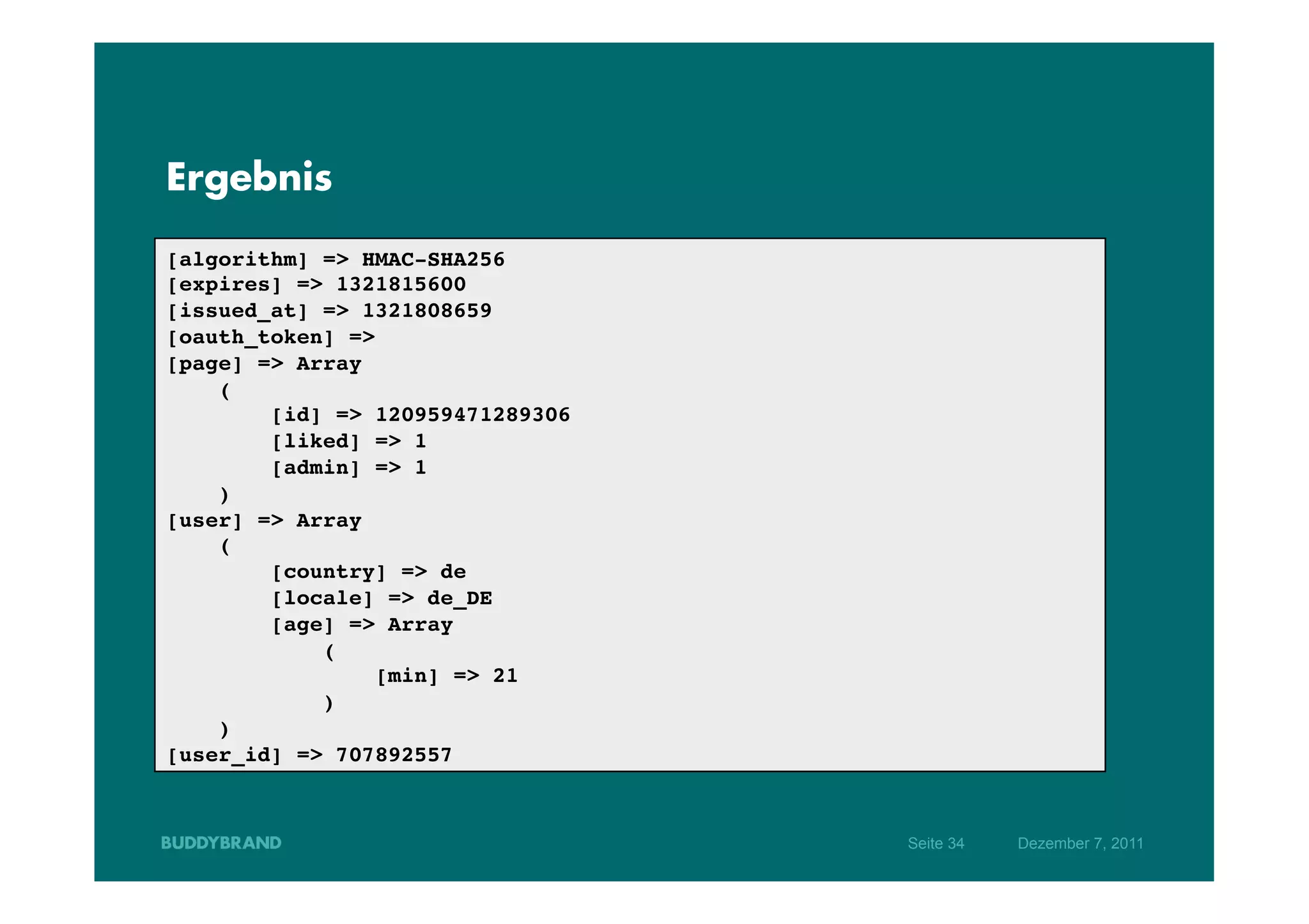 Ergebnis

[algorithm] => HMAC-SHA256!
[expires] => 1321815600!
[issued_at] => 1321808659!
[oauth_token] => !
[page] => Array!
    (!
        [id] => 120959471289306!
        [liked] => 1!
        [admin] => 1!
    )!
[user] => Array!
    (!
        [country] => de!
        [locale] => de_DE!
        [age] => Array!
            (!
                 [min] => 21!
            )!
    )!
[user_id] => 707892557!



                                   Seite 34   Dezember 7, 2011
 