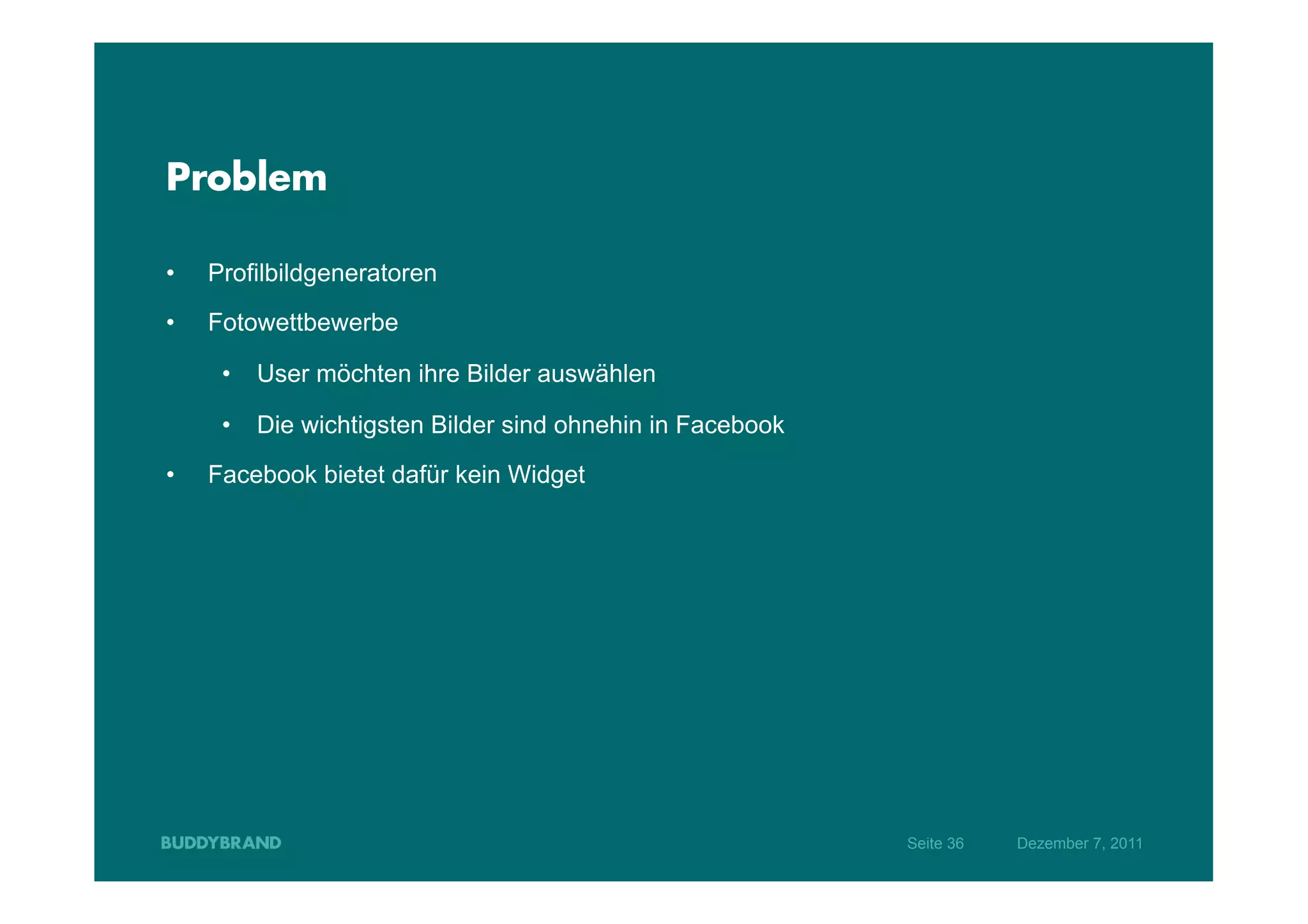 Problem

•    Profilbildgeneratoren
•    Fotowettbewerbe

      •  User möchten ihre Bilder auswählen

      •  Die wichtigsten Bilder sind ohnehin in Facebook

•    Facebook bietet dafür kein Widget




                                                           Seite 36   Dezember 7, 2011
 