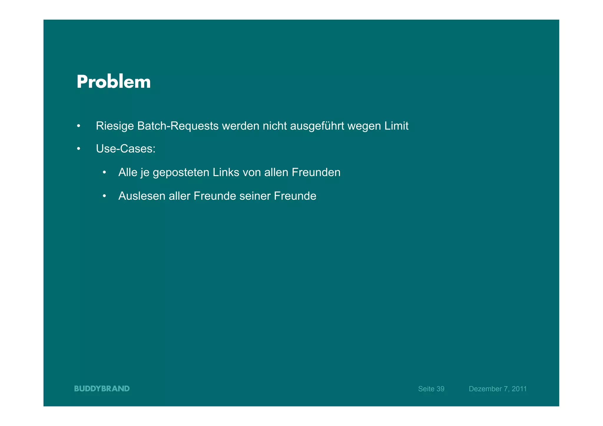 Problem

•    Riesige Batch-Requests werden nicht ausgeführt wegen Limit
•    Use-Cases:

      •  Alle je geposteten Links von allen Freunden

      •  Auslesen aller Freunde seiner Freunde




                                                                  Seite 39   Dezember 7, 2011
 