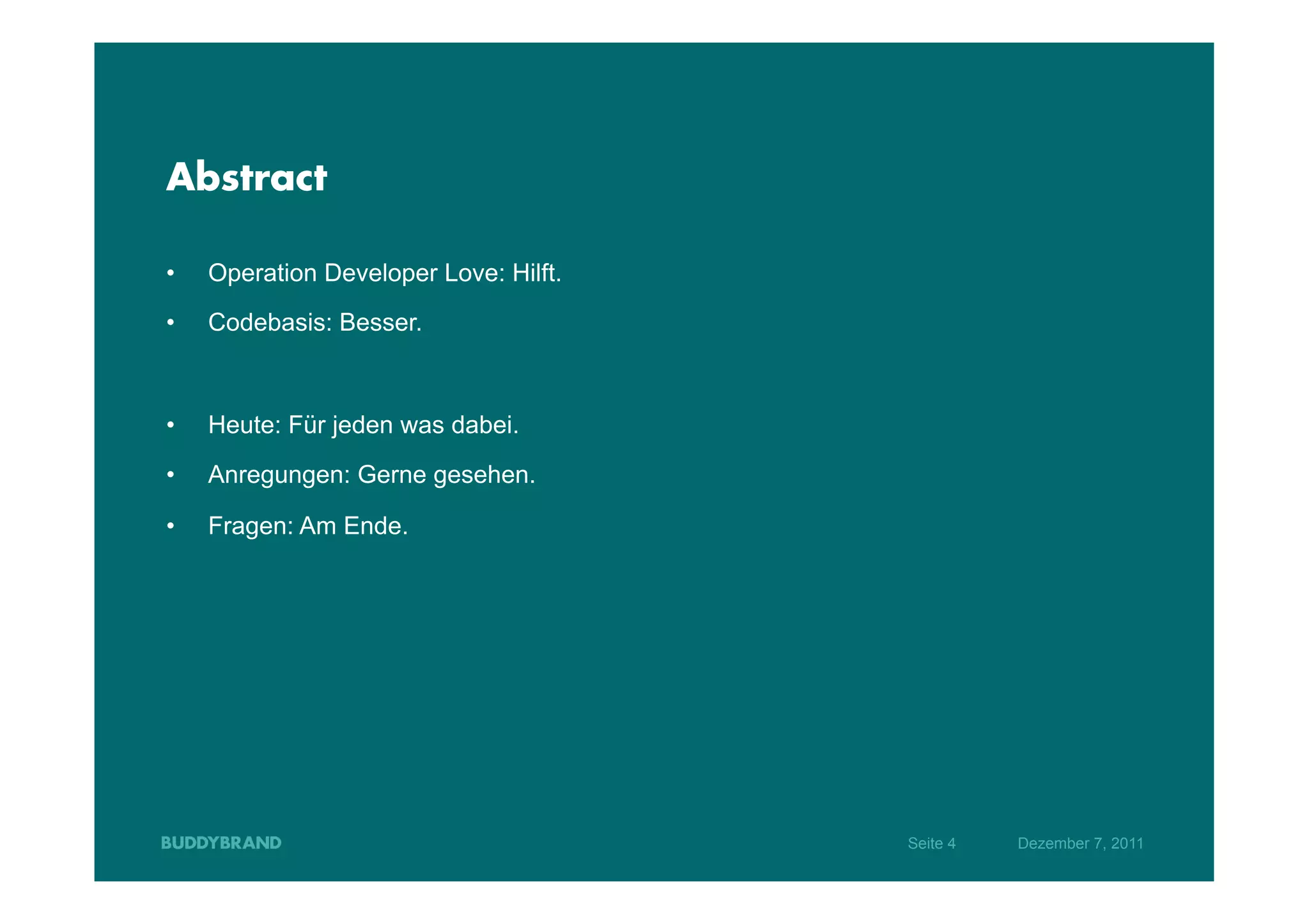 Abstract

•    Operation Developer Love: Hilft.
•    Codebasis: Besser.



•    Heute: Für jeden was dabei.

•    Anregungen: Gerne gesehen.

•    Fragen: Am Ende.




                                        Seite 4   Dezember 7, 2011
 