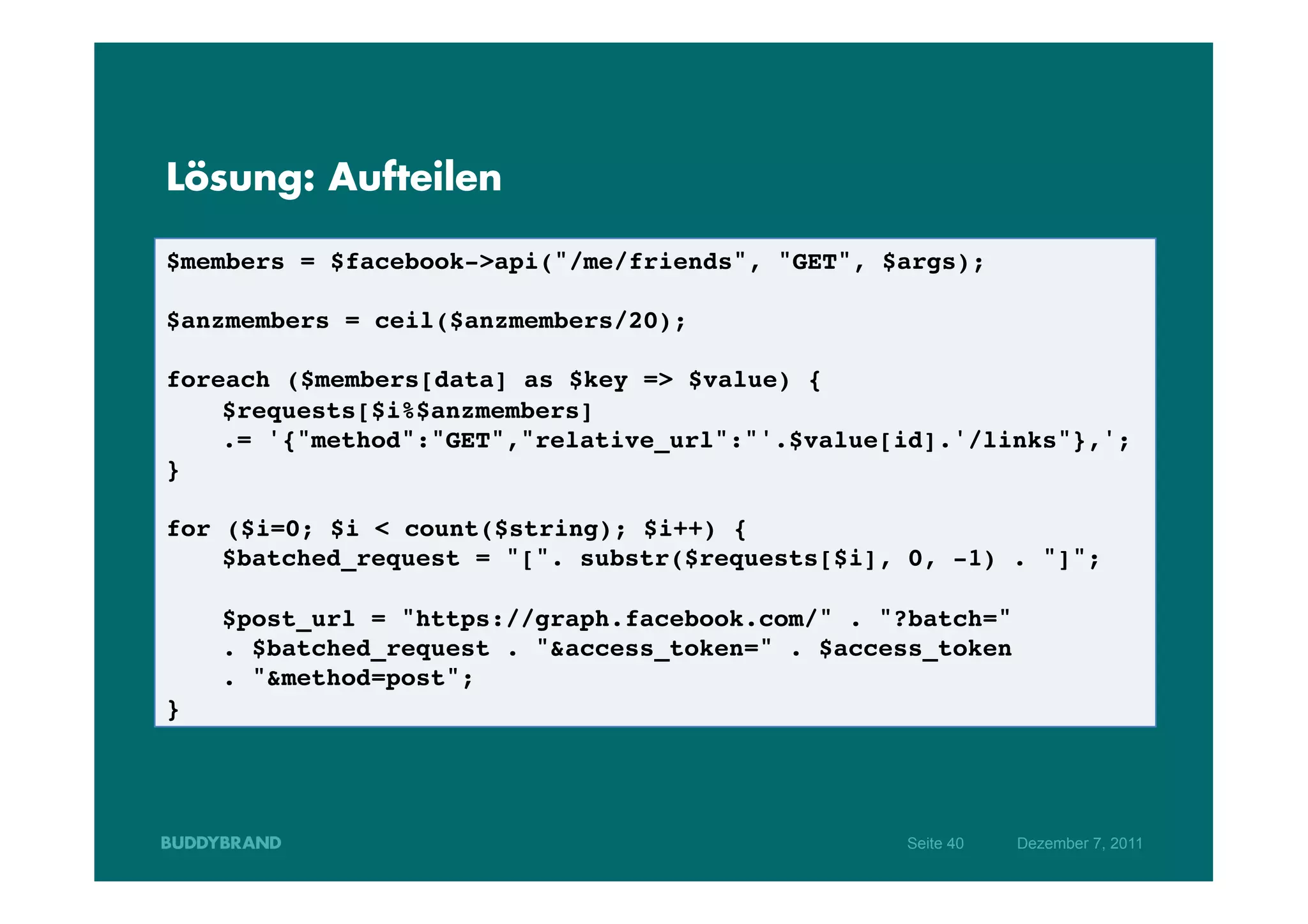 Lösung: Aufteilen

$members = $facebook->api("/me/friends", "GET", $args);!
!
$anzmembers = ceil($anzmembers/20);!
!
foreach ($members[data] as $key => $value) {!
   !$requests[$i%$anzmembers] !
   !.= '{"method":"GET","relative_url":"'.$value[id].'/links"},';!
}!
!
for ($i=0; $i < count($string); $i++) { !
   !$batched_request = "[". substr($requests[$i], 0, -1) . "]";!
!
   !$post_url = "https://graph.facebook.com/" . "?batch=" !
   !. $batched_request . "&access_token=" . $access_token !
   !. "&method=post";!
}!




                                                 Seite 40   Dezember 7, 2011
 