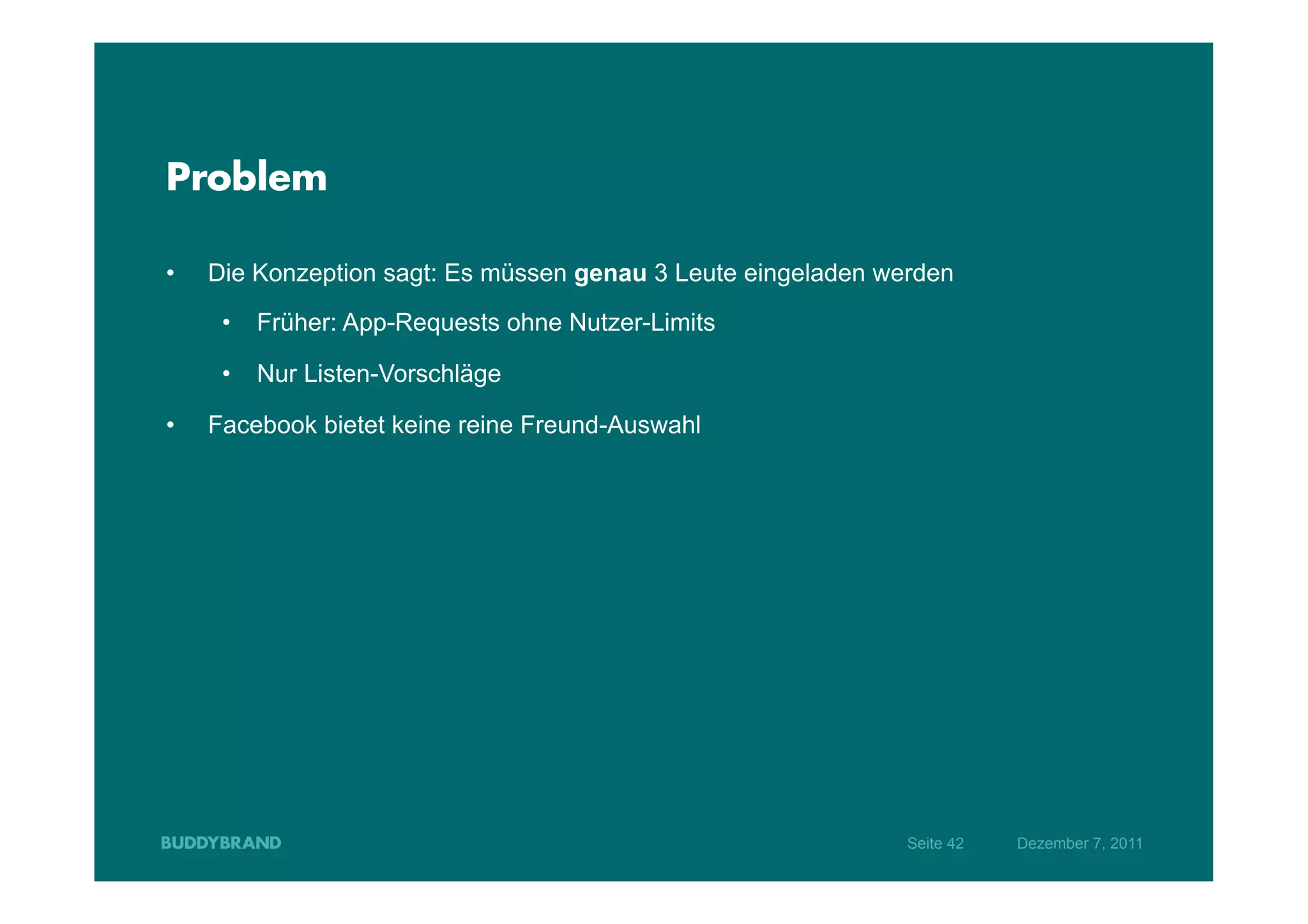 Problem

•    Die Konzeption sagt: Es müssen genau 3 Leute eingeladen werden
      •  Früher: App-Requests ohne Nutzer-Limits

      •  Nur Listen-Vorschläge

•    Facebook bietet keine reine Freund-Auswahl




                                                               Seite 42   Dezember 7, 2011
 