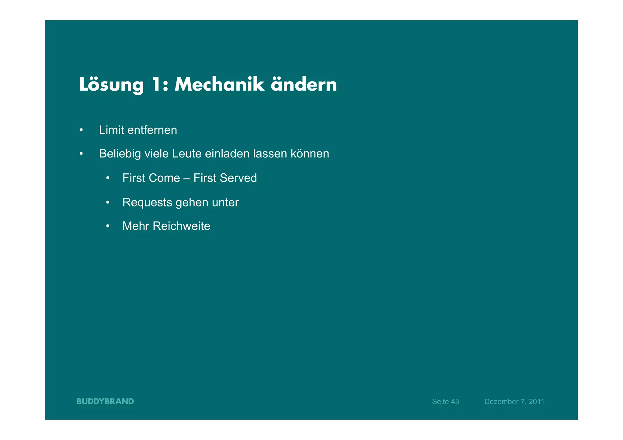 Lösung 1: Mechanik ändern

•    Limit entfernen
•    Beliebig viele Leute einladen lassen können

      •  First Come – First Served

      •  Requests gehen unter

      •  Mehr Reichweite




                                                   Seite 43   Dezember 7, 2011
 