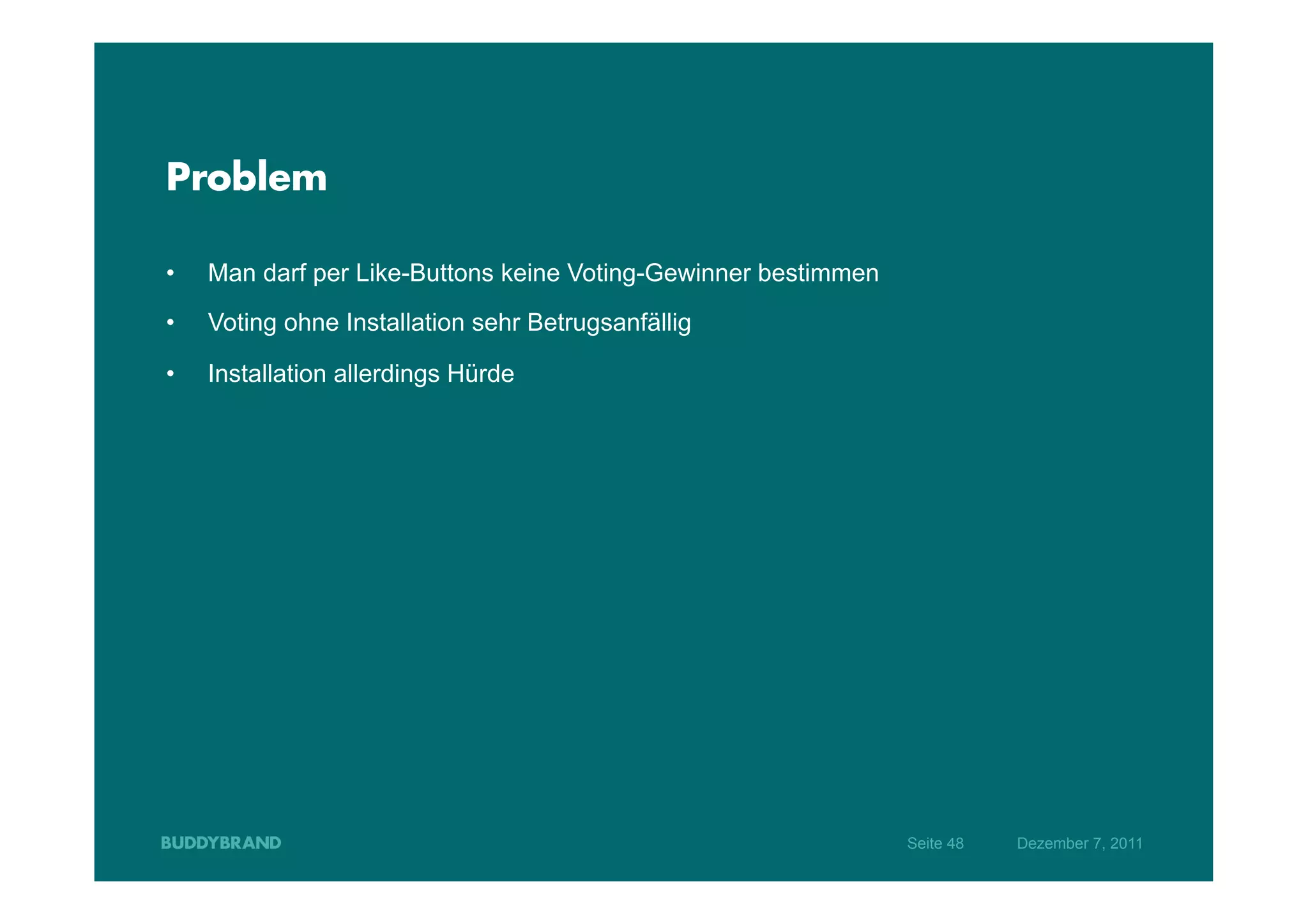 Problem

•    Man darf per Like-Buttons keine Voting-Gewinner bestimmen
•    Voting ohne Installation sehr Betrugsanfällig

•    Installation allerdings Hürde




                                                                 Seite 48   Dezember 7, 2011
 