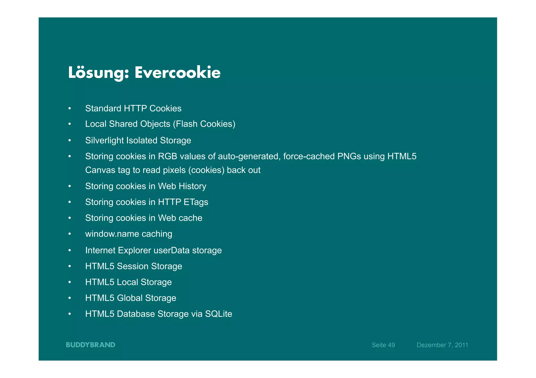 Lösung: Evercookie

•    Standard HTTP Cookies
•    Local Shared Objects (Flash Cookies)
•    Silverlight Isolated Storage
•    Storing cookies in RGB values of auto-generated, force-cached PNGs using HTML5
     Canvas tag to read pixels (cookies) back out
•    Storing cookies in Web History
•    Storing cookies in HTTP ETags
•    Storing cookies in Web cache
•    window.name caching
•    Internet Explorer userData storage
•    HTML5 Session Storage
•    HTML5 Local Storage
•    HTML5 Global Storage
•    HTML5 Database Storage via SQLite


                                                                        Seite 49      Dezember 7, 2011
 