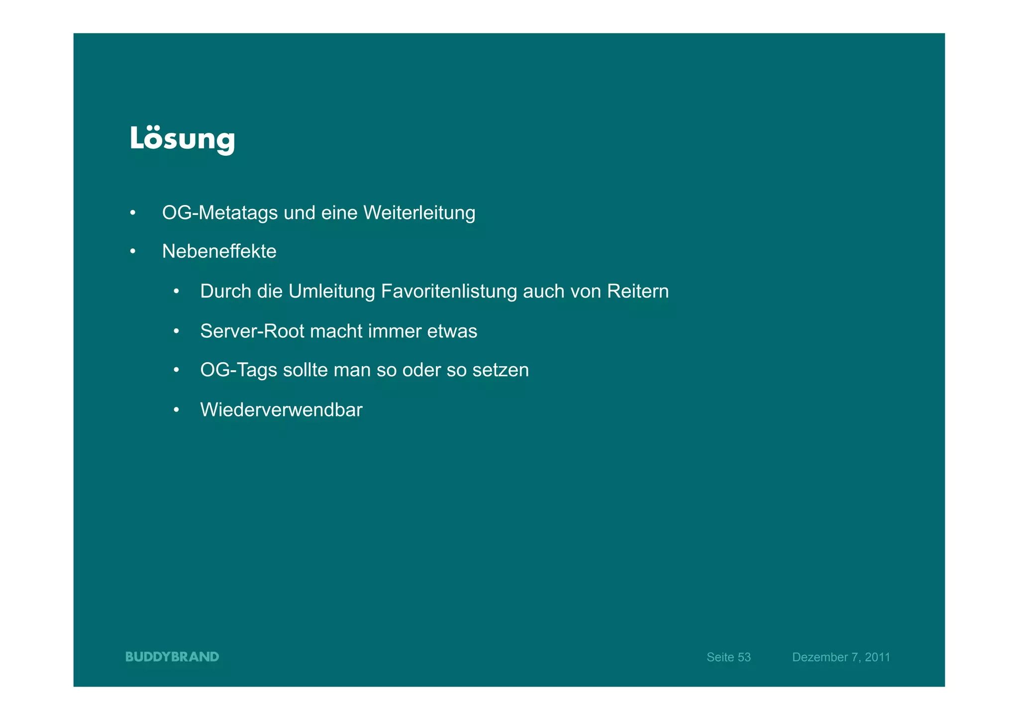 Lösung

•    OG-Metatags und eine Weiterleitung
•    Nebeneffekte

      •  Durch die Umleitung Favoritenlistung auch von Reitern

      •  Server-Root macht immer etwas

      •  OG-Tags sollte man so oder so setzen

      •  Wiederverwendbar




                                                                 Seite 53   Dezember 7, 2011
 