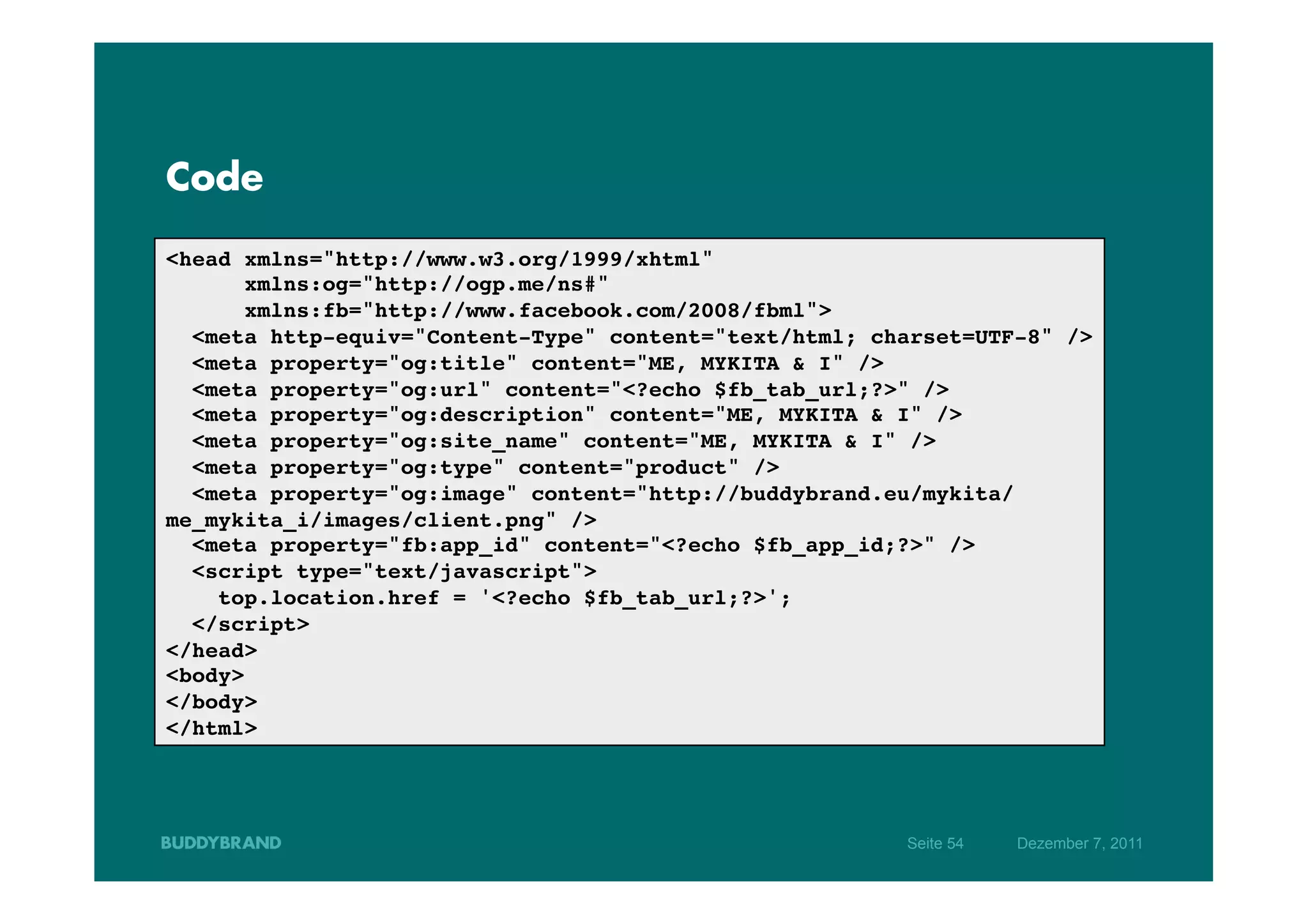 Code

<head xmlns="http://www.w3.org/1999/xhtml"!
      xmlns:og="http://ogp.me/ns#"!
      xmlns:fb="http://www.facebook.com/2008/fbml">!
  <meta http-equiv="Content-Type" content="text/html; charset=UTF-8" />!
  <meta property="og:title" content="ME, MYKITA & I" />!
  <meta property="og:url" content="<?echo $fb_tab_url;?>" />!
  <meta property="og:description" content="ME, MYKITA & I" />!
  <meta property="og:site_name" content="ME, MYKITA & I" />!
  <meta property="og:type" content="product" />!
  <meta property="og:image" content="http://buddybrand.eu/mykita/
me_mykita_i/images/client.png" />!
  <meta property="fb:app_id" content="<?echo $fb_app_id;?>" />!
  <script type="text/javascript">!
    top.location.href = '<?echo $fb_tab_url;?>';!
  </script>!
</head>!
<body>!
</body>!
</html>!




                                                        Seite 54   Dezember 7, 2011
 