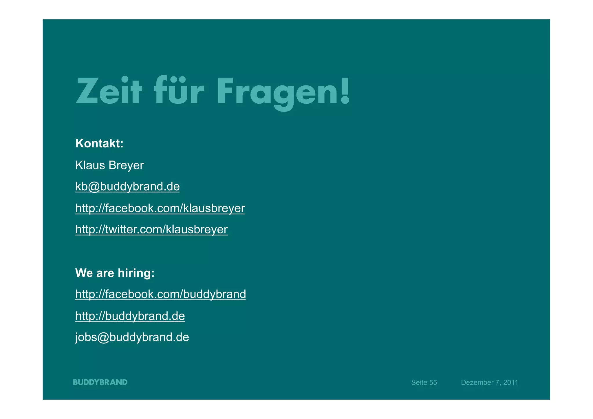 Zeit für Fragen!
Kontakt:
Klaus Breyer
kb@buddybrand.de
http://facebook.com/klausbreyer
http://twitter.com/klausbreyer


We are hiring:
http://facebook.com/buddybrand
http://buddybrand.de
jobs@buddybrand.de


                                  Seite 55   Dezember 7, 2011
 