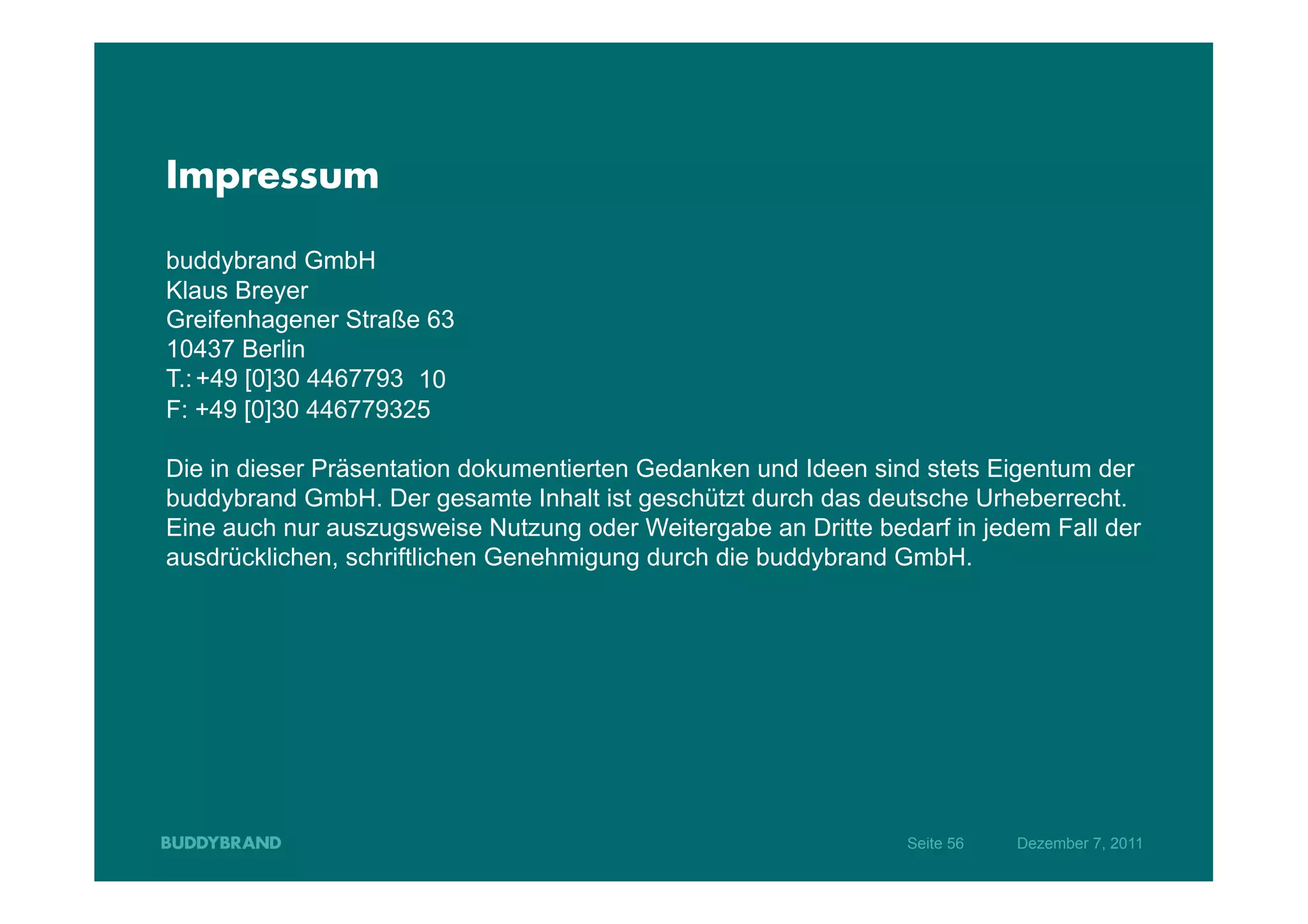 Impressum

buddybrand GmbH
Klaus Breyer
Greifenhagener Straße 63
10437 Berlin
T.: +49 [0]30 4467793 10
F: +49 [0]30 446779325

Die in dieser Präsentation dokumentierten Gedanken und Ideen sind stets Eigentum der
buddybrand GmbH. Der gesamte Inhalt ist geschützt durch das deutsche Urheberrecht.
Eine auch nur auszugsweise Nutzung oder Weitergabe an Dritte bedarf in jedem Fall der
ausdrücklichen, schriftlichen Genehmigung durch die buddybrand GmbH.




                                                                Seite 56   Dezember 7, 2011
 