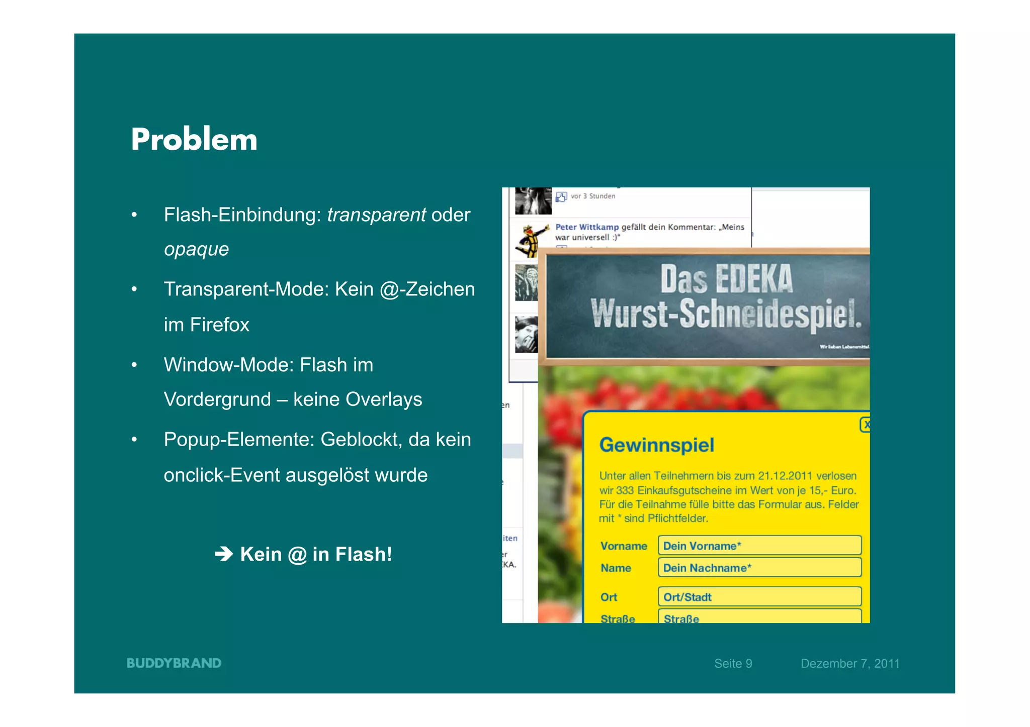 Problem

•    Flash-Einbindung: transparent oder
     opaque

•    Transparent-Mode: Kein @-Zeichen
     im Firefox

•    Window-Mode: Flash im
     Vordergrund – keine Overlays

•    Popup-Elemente: Geblockt, da kein
     onclick-Event ausgelöst wurde



          è Kein @ in Flash!




                                          Seite 9   Dezember 7, 2011
 