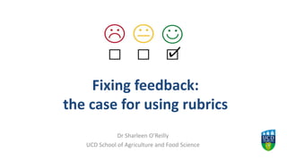 Fixing feedback:
the case for using rubrics
Dr Sharleen O’Reilly
UCD School of Agriculture and Food Science
 