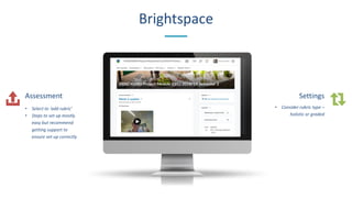 Brightspace
Assessment
• Select to ‘add rubric’
• Steps to set up mostly
easy but recommend
getting support to
ensure set-up correctly
Settings
• Consider rubric type –
holistic or graded
 