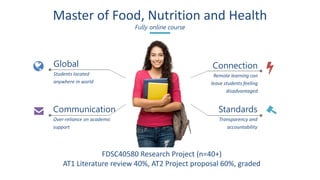 Master of Food, Nutrition and Health
Fully online course
Global
Students located
anywhere in world
Connection
Remote learning can
leave students feeling
disadvantaged
Standards
Transparency and
accountability
Communication
Over-reliance on academic
support
FDSC40580 Research Project (n=40+)
AT1 Literature review 40%, AT2 Project proposal 60%, graded
 